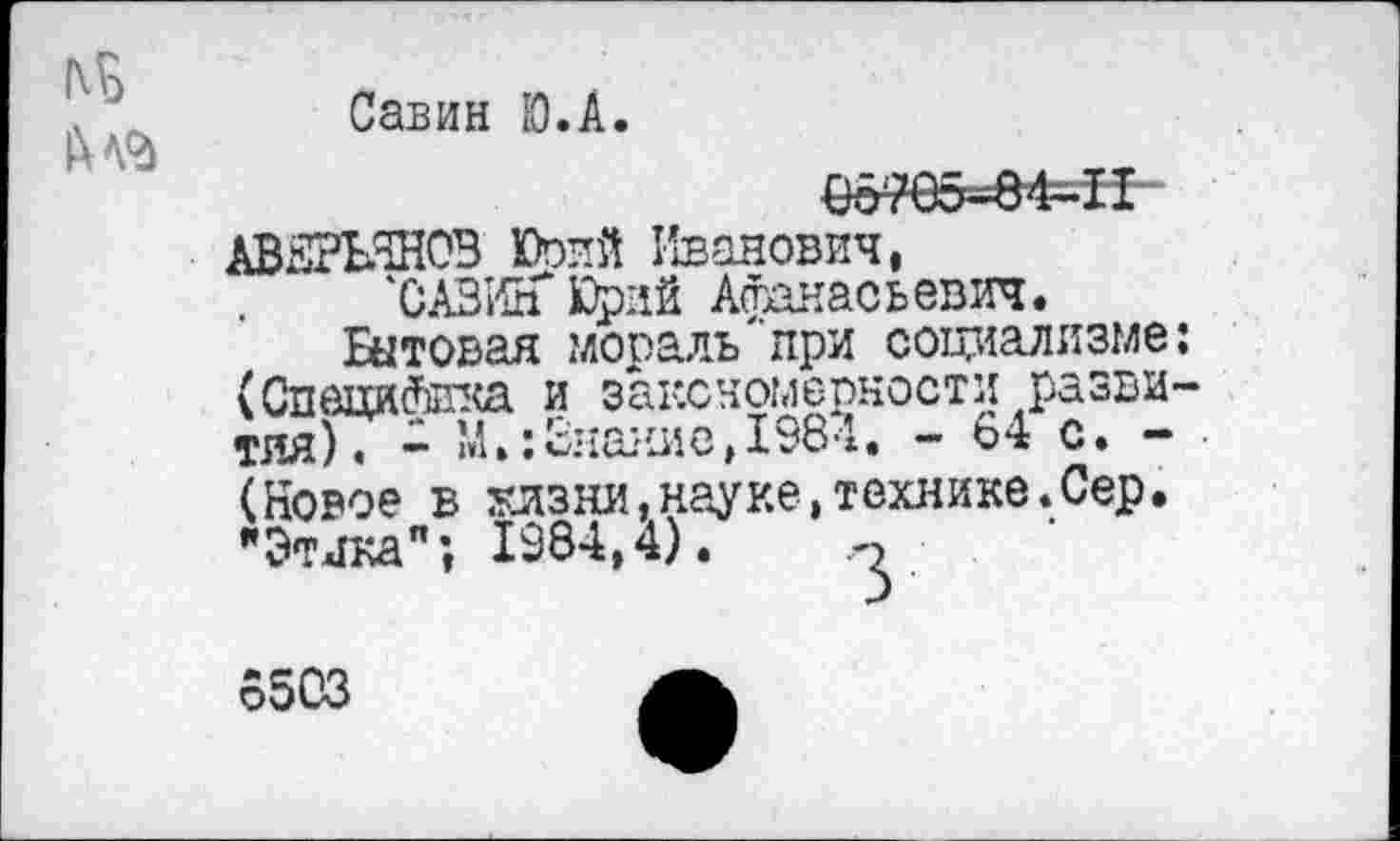 ﻿Савин Ю.А.
0&?85^84-11
АВЕРЬЯНОВ КЪпй Иванович,
'САВИН* Юрий Афанасьевич.
актовая .мораль при социализме: (Специйтка и закономерности развития). - М.:Знание,1984. - 64 с. -(Новое в жизни,науке,технике.Сер. "Этика"; 1984,4).
6503